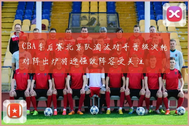 CBA季后赛北京队淘汰对手晋级次轮对阵出炉将迎强敌阵容受关注