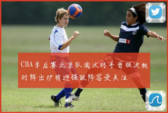CBA季后赛北京队淘汰对手晋级次轮对阵出炉将迎强敌阵容受关注