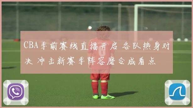 CBA季前赛线直播开启 各队热身对决 冲击新赛季阵容磨合成看点