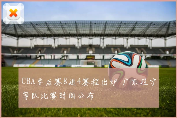 CBA季后赛8进4赛程出炉 广东辽宁等队比赛时间公布