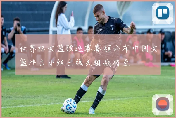 世界杯女篮预选赛赛程公布中国女篮冲击小组出线关键战将至