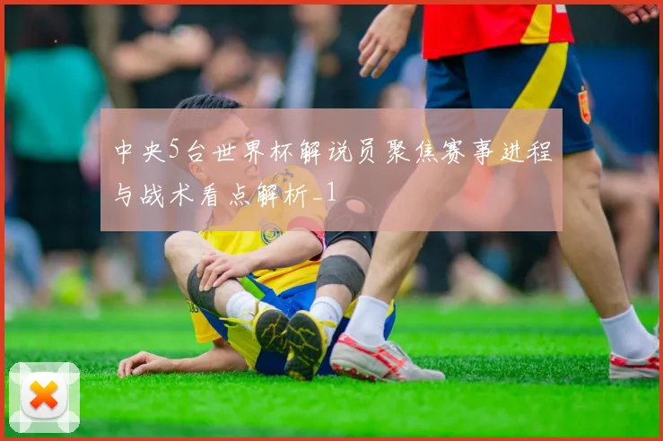 中央5台世界杯解说员聚焦赛事进程与战术看点解析_1