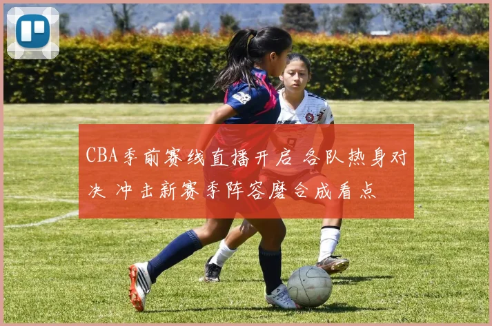 CBA季前赛线直播开启 各队热身对决 冲击新赛季阵容磨合成看点