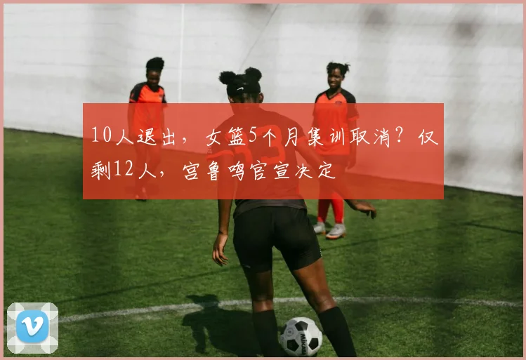 10人退出，女篮5个月集训取消？仅剩12人，宫鲁鸣官宣决定