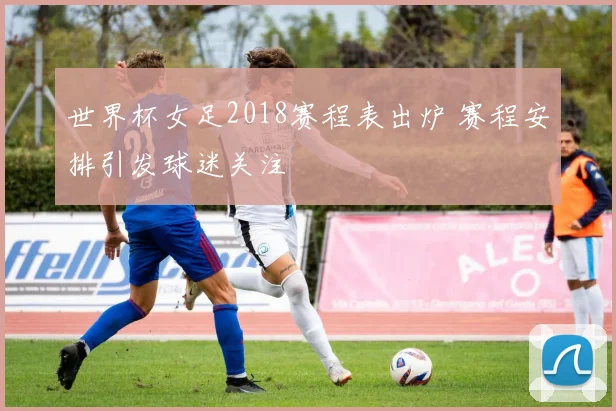 世界杯女足2018赛程表出炉 赛程安排引发球迷关注