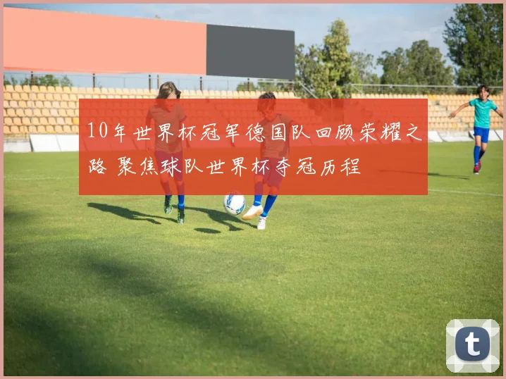 10年世界杯冠军德国队回顾荣耀之路 聚焦球队世界杯夺冠历程