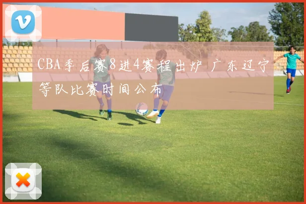 CBA季后赛8进4赛程出炉 广东辽宁等队比赛时间公布